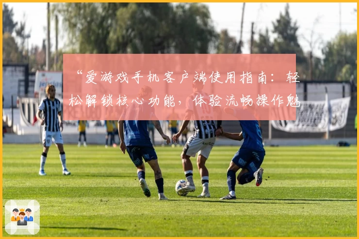 “爱游戏手机客户端使用指南：轻松解锁核心功能，体验流畅操作魅力”