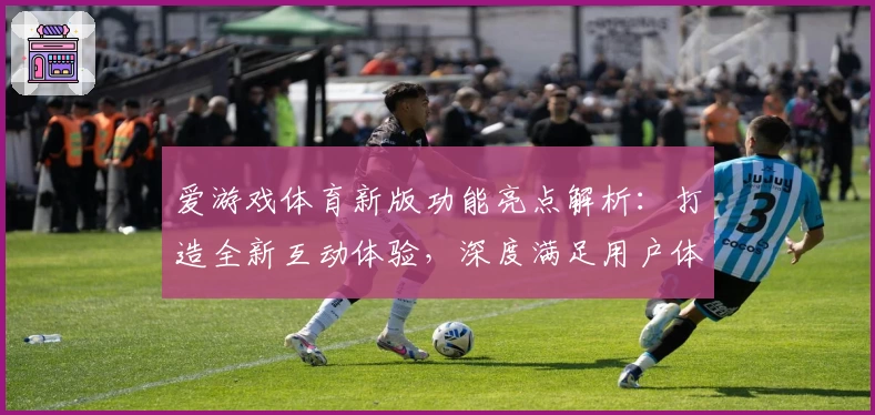 爱游戏体育新版功能亮点解析：打造全新互动体验，深度满足用户体育赛事需求