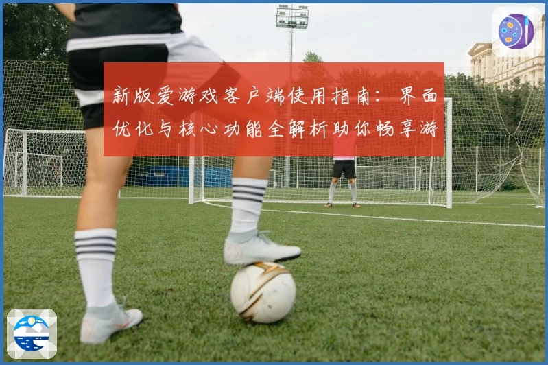 新版爱游戏客户端使用指南：界面优化与核心功能全解析助你畅享游戏体验